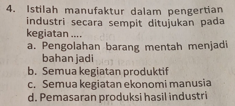 Istilah manufaktur dalam pengertian
industri secara sempit ditujukan pada
kegiatan ....
a. Pengolahan barang mentah menjadi
bahan jadi
b. Semua kegiatan produktif
c. Semua kegiatan ekonomi manusia
d. Pemasaran produksi hasil industri