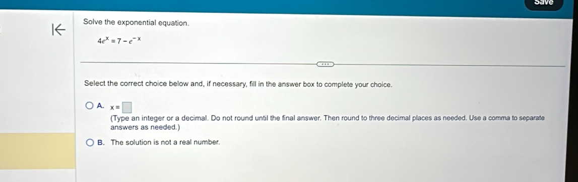 save
Solve the exponential equation.
4e^x=7-e^(-x)
Select the correct choice below and, if necessary, fill in the answer box to complete your choice.
A. x=□
(Type an integer or a decimal. Do not round until the final answer. Then round to three decimal places as needed. Use a comma to separate
answers as needed.)
B. The solution is not a real number.