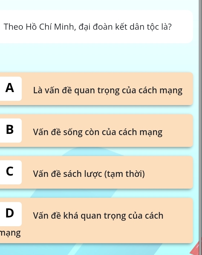 Theo Hồ Chí Minh, đại đoàn kết dân tộc là?
A Là vấn đề quan trọng của cách mạng
B Vấn đề sống còn của cách mạng
C Vấn đề sách lược (tạm thời)
D Vấn đề khá quan trọng của cách
mạng