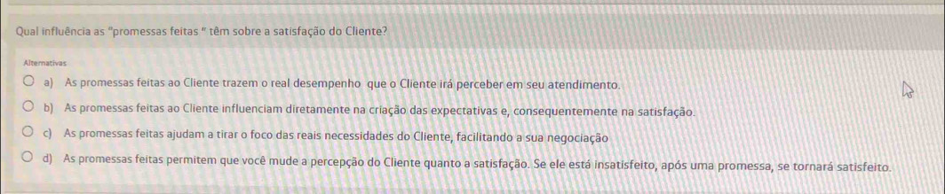 Qual influência as "promessas feitas " têm sobre a satisfação do Cliente?
Alternativas
a) As promessas feitas ao Cliente trazem o real desempenho que o Cliente irá perceber em seu atendimento.
b) As promessas feitas ao Cliente influenciam diretamente na criação das expectativas e, consequentemente na satisfação.
c) As promessas feitas ajudam a tirar o foco das reais necessidades do Cliente, facilitando a sua negociação
d) As promessas feitas permitem que você mude a percepção do Cliente quanto a satisfação. Se ele está insatisfeito, após uma promessa, se tornará satisfeito.