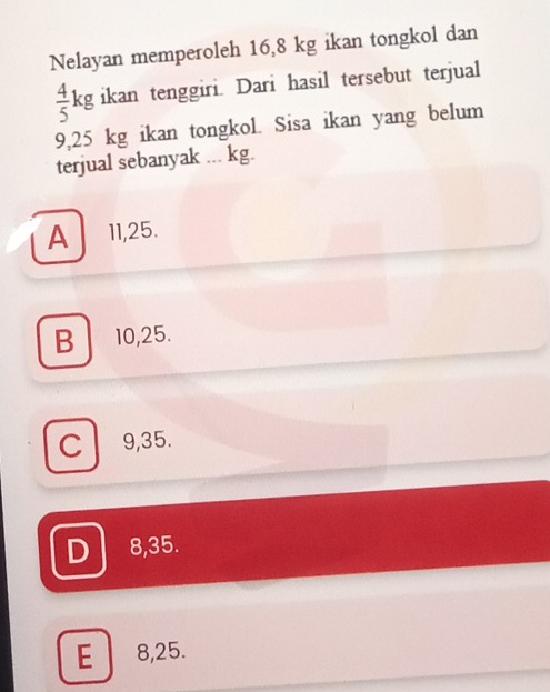 Nelayan memperoleh 16,8 kg ikan tongkol dan
 4/5 kg ikan tenggiri. Dari hasil tersebut terjual
9,25 kg ikan tongkol. Sisa ikan yang belum
terjual sebanyak ... kg.
A 11, 25.
B 10, 25.
C l 9,35.
D 8,35.
E 8, 25.