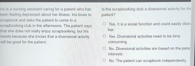 Iris is a nursing assistant caring for a patient who has Is the scrapbooking club a diversional activity for th
been feeling depressed about her illness. Iis loves to patient?
scrapbook and asks the patient to come to a
scrapbooking club in the afternoons. The patient says Yes. It is a social function and could easily distr
that she does not really enjoy scrapbooking, but Iris hor.
insists because she knows that a diversional activity Yes. Diversional activities need to be time
will be good for the patient. consuming.
No. Diversional activities are based on the patic
interests.
No. The patient can scrapbook independently.