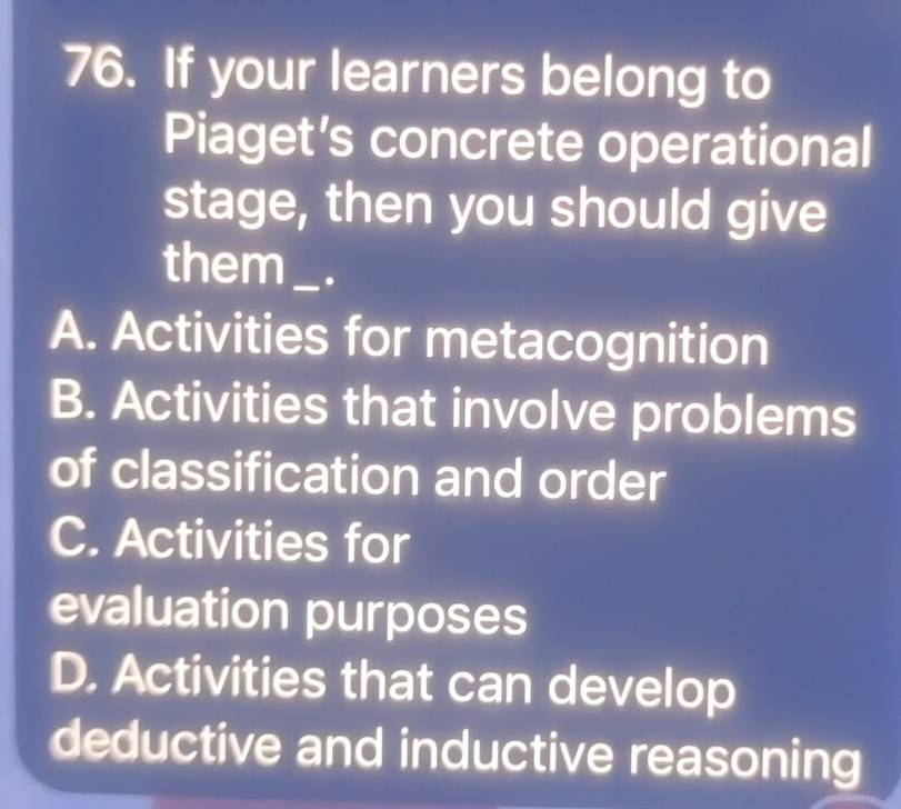 If your learners belong to
Piaget’s concrete operational
stage, then you should give
them_ .
A. Activities for metacognition
B. Activities that involve problems
of classification and order
C. Activities for
evaluation purposes
D. Activities that can develop
deductive and inductive reasoning