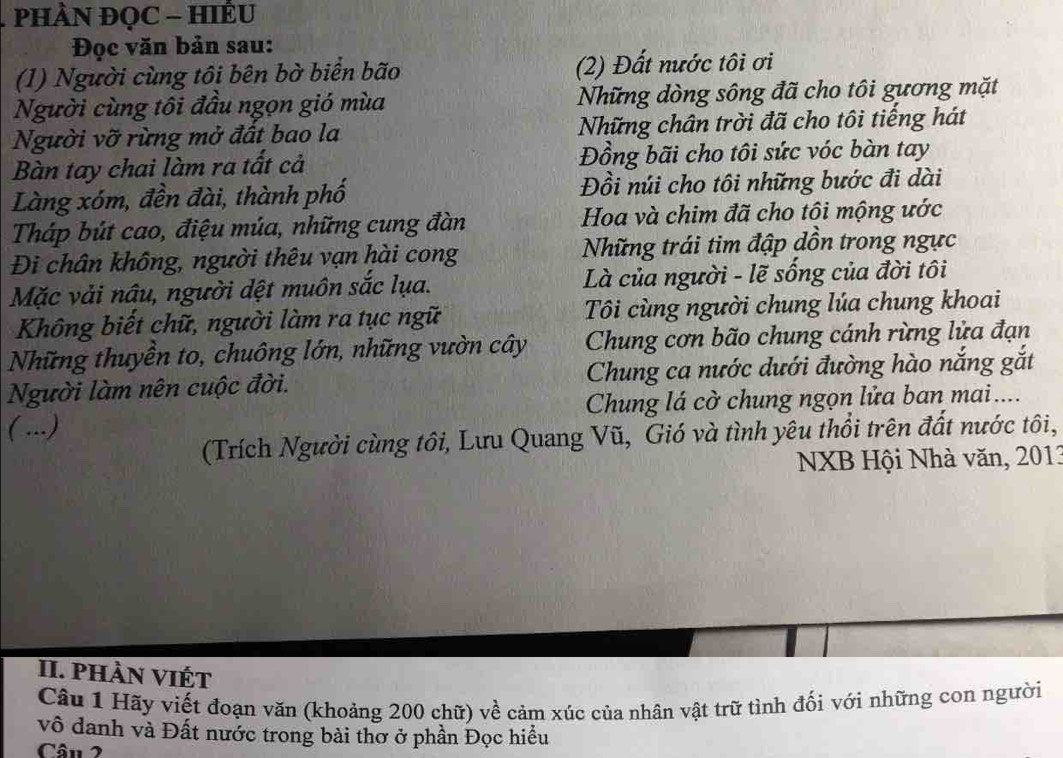 PHÀN ĐQC - HIÊU 
Đọc văn bản sau: 
(1) Người cùng tôi bên bờ biển bão (2) Đất nước tôi ơi 
Người cùng tôi đầu ngọn gió mùa Những dòng sông đã cho tôi gương mặt 
Người vỡ rừng mở đất bao la Những chân trời đã cho tôi tiếng hát 
Bàn tay chai làm ra tất cả Đồng bãi cho tôi sức vóc bàn tay 
Làng xóm, đền đài, thành phố Đồi núi cho tôi những bước đi dài 
Tháp bút cao, điệu múa, những cung đàn Hoa và chim đã cho tôi mộng ước 
Đi chân không, người thêu vạn hài cong Những trái tim đập dồn trong ngực 
Mặc vải nâu, người dệt muôn sắc lụa. Là của người - lẽ sống của đời tôi 
Không biết chữ, người làm ra tục ngữ Tôi cùng người chung lúa chung khoai 
Những thuyền to, chuông lớn, những vườn cây Chung cơn bão chung cánh rừng lửa đạn 
Người làm nên cuộc đời. Chung ca nước dưới đường hào nắng gắt 
( ...) Chung lá cờ chung ngọn lửa ban mai.... 
(Trích Người cùng tôi, Lưu Quang Vũ, Gió và tình yêu thổi trên đất nước tôi, 
NXB Hội Nhà văn, 2013
II. phàn viết 
Câu 1 Hãy viết đoạn văn (khoảng 200 chữ) về cảm xúc của nhân vật trữ tình đối với những con người 
vô danh và Đất nước trong bài thơ ở phần Đọc hiều 
Cân 2