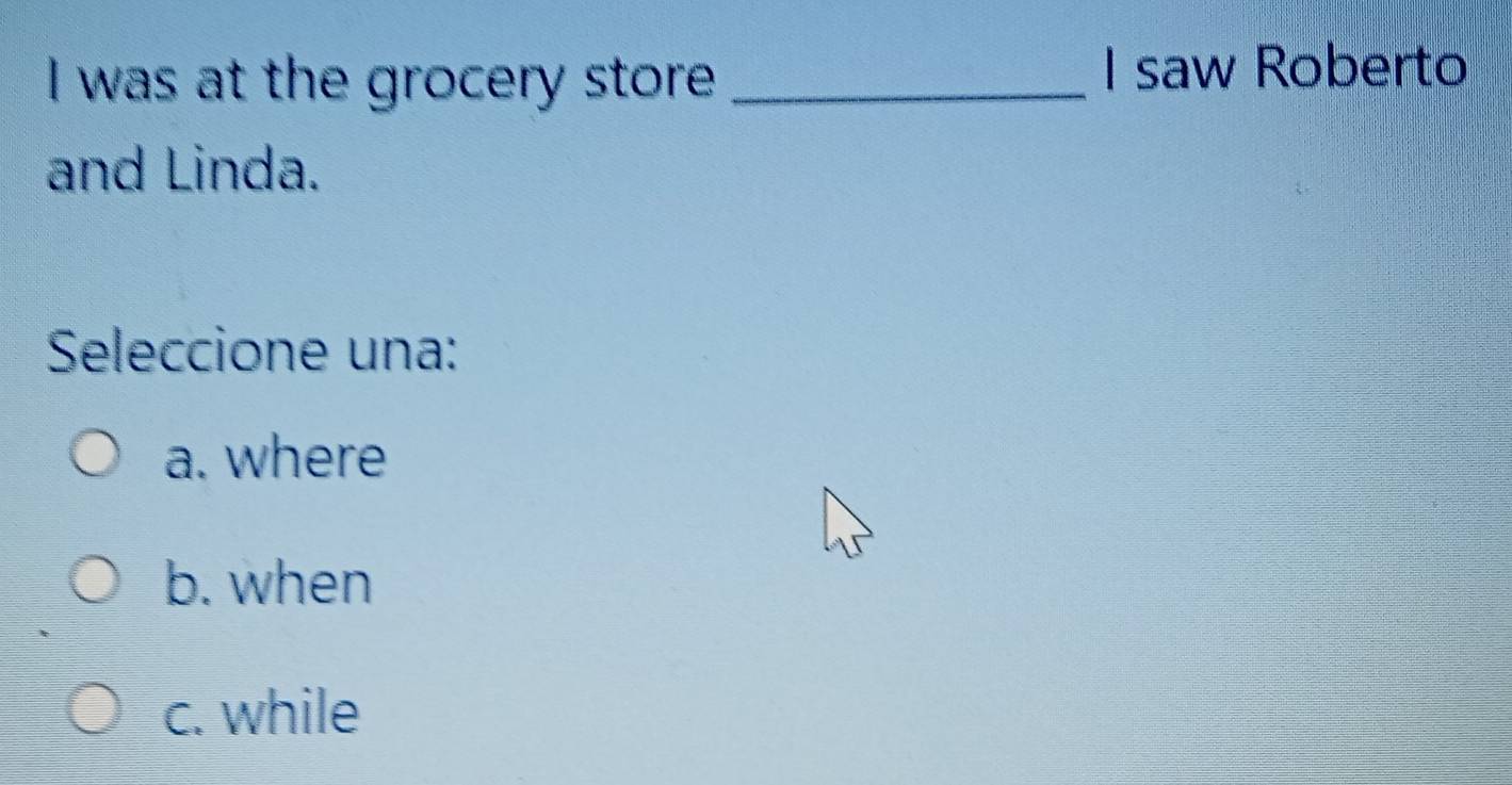 was at the grocery store _I saw Roberto
and Linda.
Seleccione una:
a. where
b. when
c. while