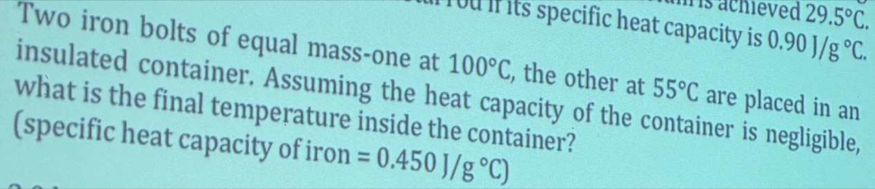 is achieved 29.5°C. 
ou if its specific heat capacity is 0.90J/g°C. 
Two iron bolts of equal mass-one at 100°C , the other at 55°C are placed in an 
insulated container. Assuming the heat capacity of the container is negligible, 
what is the final temperature inside the container? 
(specific heat capacity of iron =0.450J/g°C)