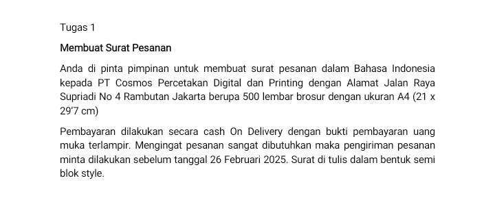 Tugas 1 
Membuat Surat Pesanan 
Anda di pinta pimpinan untuk membuat surat pesanan dalam Bahasa Indonesia 
kepada PT Cosmos Percetakan Digital dan Printing dengan Alamat Jalan Raya 
Supriadi No 4 Rambutan Jakarta berupa 500 lembar brosur dengan ukuran A4 (21 x
29'7 cm) 
Pembayaran dilakukan secara cash On Delivery dengan bukti pembayaran uang 
muka terlampir. Mengingat pesanan sangat dibutuhkan maka pengiriman pesanan 
minta dilakukan sebelum tanggal 26 Februari 2025. Surat di tulis dalam bentuk semi 
blok style.