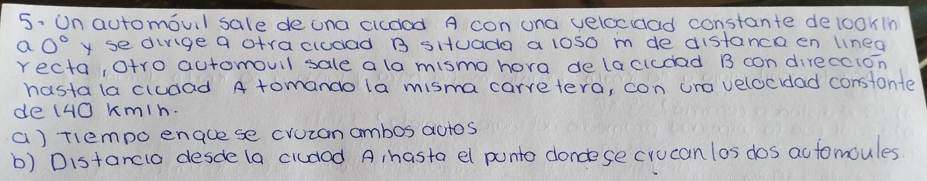 Un automovil sale deuna cicdod A con ona velocidad constante delookin 
C a0° y se dinge a otracludad B situada a los0 m de distanca en linea 
recta, otro automouil sale a la mismo hora delacicdad B con direccion 
hastala cludad A tomando la misma carretera, con ona velocidad constante 
de (4O kmin. 
a) tlempo enauese cvuzan ambos actos 
b) Distancla desde (a cludad A hasta el punto doncese crucan los dos actomoules