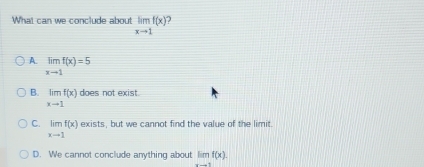 What can we conclude about limlimits _xto 1f(x) )
A. limlimits _xto 1f(x)=5
B. limlimits _xto 1f(x) does not exist.
C. limlimits _xto 1f(x) exists, but we cannot find the value of the limit
D. We cannot conclude anything about limf(x).