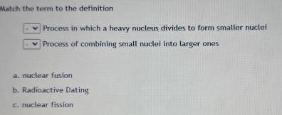 Match the term to the definition
Process in which a heavy nucleus divides to form smaller nuclei
Process of combining small nuclei into larger ones
a. nuclear fusion
b. Radioactive Dating
c. nuclear fission