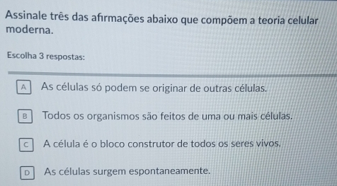 Assinale três das afırmações abaixo que compõem a teoria celular
moderna.
Escolha 3 respostas:
A As células só podem se originar de outras células.
Todos os organismos são feitos de uma ou mais células.
c A célula é o bloco construtor de todos os seres vivos.
DAs células surgem espontaneamente.