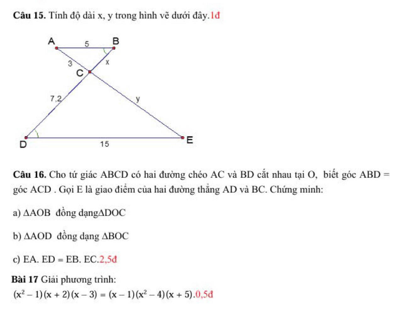 Tính độ dài x, y trong hình vẽ dưới đây.1đ 
Câu 16. Cho tứ giác ABCD có hai đường chéo AC và BD cắt nhau tại O, biết góc ABD=
góc ACD. Gọi E là giao điểm của hai đường thắng AD và BC. Chứng minh: 
a) △ AOB đồng dạng △ DOC
b) △ AOD đồng dạng △ BOC
c) EA.ED=EB. EC.2, 5d
Bài 17 Giải phương trình:
(x^2-1)(x+2)(x-3)=(x-1)(x^2-4)(x+5).0,5d