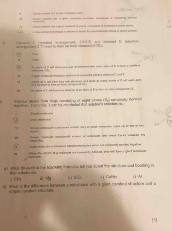 filican caraade la a simple mokeoular solst.
10 Diltion cxmtide has a giant moledular stucture, composed of covalently bonded
materules
l lvon carbide has a glant covelent slrusture, composed of cavalently bonded stoms
A large amount of energy is needed to break the intermolecular forces in sitoon cartide.
d) Element C (electron arrangement: 2.8.8.2) and element E (electron
arrangement 2.7) react to form an ionic compound CE½:
Tiue
False
43 An atom of C will share one pair of elections with each atom of E to form a covelent
milecule, CE
34 A giant molecular structure consists of covalently bonded atoms of C and E.
9 Atoms of C will each lose two electrons and twice as many atoms of E will each gain
one electron to form an ionic compound CE)
16 An alom of C will lose one electron to an atom of E to form an ionic compound CE.
Sulphur atoms form rings consisting of eight atoms (S_8) covalently bonded
together. From this, it can be concluded that sulphur's structure is:
1 Simple molecular
J Giant molecular
17 Simple molecular substances consist only of small molecules made up of two to four
atoms.
10 Simple molecular compounds consist of molecules with weak forces between the
molscules.
19 Giant molecular substances contain molecules which are covalently bonded together.
20 When the atoms of a molecule are covalently bonded, they will form a giant molecular
structure.
a) What do each of the following formulas tell you about the structure and bonding in
that substance. v) Ar
CH_4 ii) M_ i) SiO_2 iv) CaBr_2
b) What is the difference between a substance with a giant covalent structure and a
simple covalent structure
19