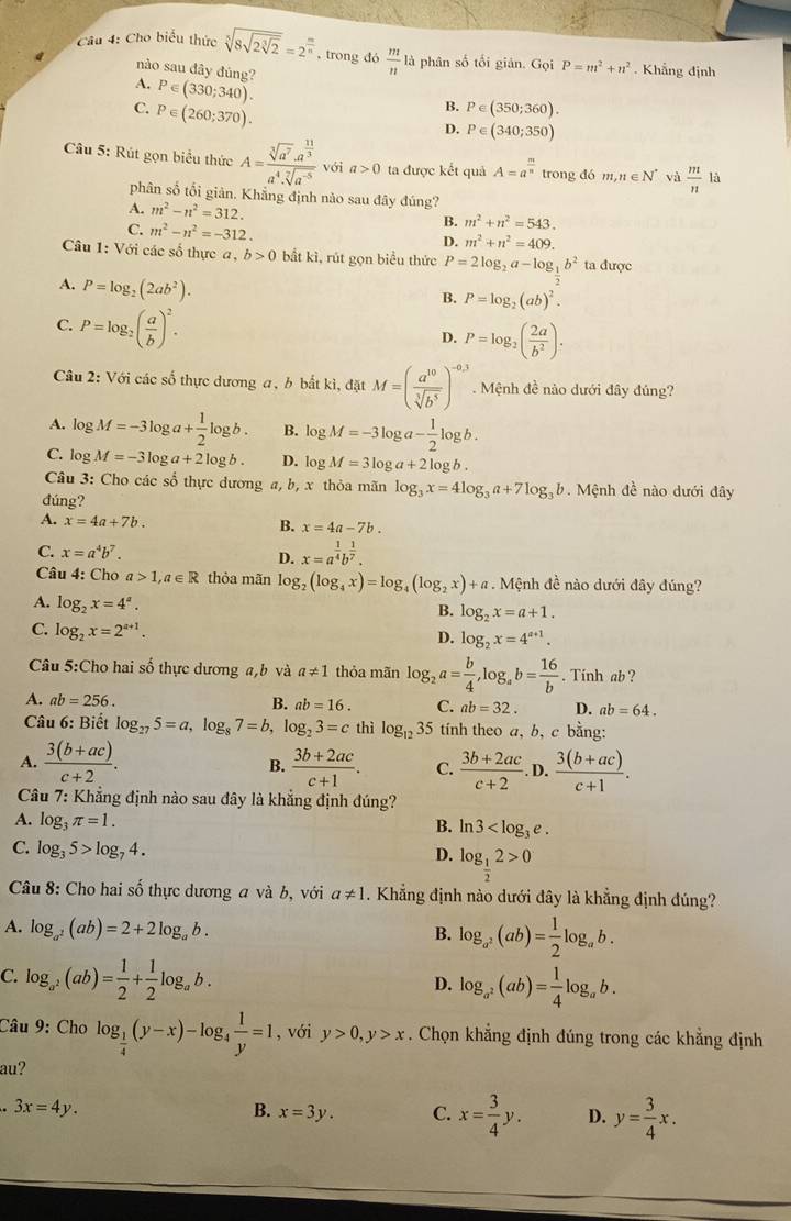 Cho biểu thức sqrt[3](8sqrt 2sqrt [3]2)=2^(frac m)n , trong đó  m/n  là phân số tối giản. Gc bi P=m^2+n^2 Khẳng định
nào sau đây đúng?
A. P∈ (330;340).
C. P∈ (260;370).
B. P∈ (350;360).
D. P∈ (340;350)
Câu 5: Rút gọn biểu thức A=frac sqrt[3](a^7)· a^(frac 11)3a^4· sqrt[7](a^(-5)) với a>0 ta được kết quả A=a^(frac m)n trong đó m,n∈ N^* và  m/n 
phân số tối giản. Khẳng định nào sau đây đúng?
A. m^2-n^2=312. m^2+n^2=543.
C. m^2-n^2=-312.
B.
D. m^2+n^2=409.
Câu 1: Với các số thực a, b>0 bắt kì, rút gọn biểu thức P=2log _2a-log _1b^2 ta được
A. P=log _2(2ab^2).
B. P=log _2(ab)^2.
C. P=log _2( a/b )^2.
D. P=log _2( 2a/b^2 ).
Câu 2: Với các số thực dương a, b bắt kì, đặt M=( a^(10)/sqrt[3](b^5) )^-0.3. Mệnh đề nào dưới đây đủng?
A. lo gM=-3log a+ 1/2 log b. B. log M=-3log a- 1/2 log b.
C. log M=-3log a+2log b. D. log M=3log a+2log b.
Câu 3: Cho các số thực dương a, b, x thỏa mãn log _3x=4log _3a+7log _3b. Mệnh đề nào dưới đây
đúng?
A. x=4a+7b. B. x=4a-7b.
C. x=a^4b^7. D. x=a^(frac 1)4b^(frac 1)7.
Câu 4: Cho a>1,a∈ R thỏa mãn log _2(log _4x)=log _4(log _2x)+a. Mệnh đề nào dưới đây đúng?
A. log _2x=4^a.
B. log _2x=a+1.
C. log _2x=2^(a+1).
D. log _2x=4^(a+1).
Câu 5:Cho hai số thực dương a,b và a!= 1 thỏa mãn log _2a= b/4 ,log _ab= 16/b . Tinh ab ?
A. ab=256. B. ab=16. C. ab=32. D. ab=64.
Câu 6: Biết log _275=a,log _87=b,log _23=c thì log _1235 tính theo a, b, c bằng:
A.  (3(b+ac))/c+2 . B.  (3b+2ac)/c+1 . C.  (3b+2ac)/c+2 . D.  (3(b+ac))/c+1 .
Câu 7: Khẳng định nào sau đây là khẳng định đúng?
A. log _3π =1.
B. ln 3
C. log _35>log _74.
D. log _ 1/2 2>0
Câu 8: Cho hai số thực dương a và b, với a!= 1. Khẳng định nào dưới đây là khẳng định đúng?
A. log _a^2(ab)=2+2log _ab.
B. log _a^2(ab)= 1/2 log _ab.
C. log _a^2(ab)= 1/2 + 1/2 log _ab.
D. log _a^2(ab)= 1/4 log _ab.
Câu 9: Cho log _ 1/4 (y-x)-log _4 1/y =1 , với y>0,y>x. Chọn khẳng định đúng trong các khẳng định
au?
3x=4y.
B. x=3y. C. x= 3/4 y. D. y= 3/4 x.