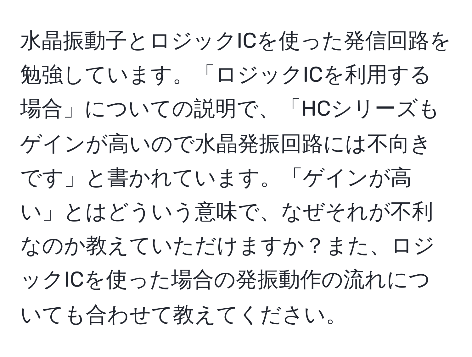 水晶振動子とロジックICを使った発信回路を勉強しています。「ロジックICを利用する場合」についての説明で、「HCシリーズもゲインが高いので水晶発振回路には不向きです」と書かれています。「ゲインが高い」とはどういう意味で、なぜそれが不利なのか教えていただけますか？また、ロジックICを使った場合の発振動作の流れについても合わせて教えてください。