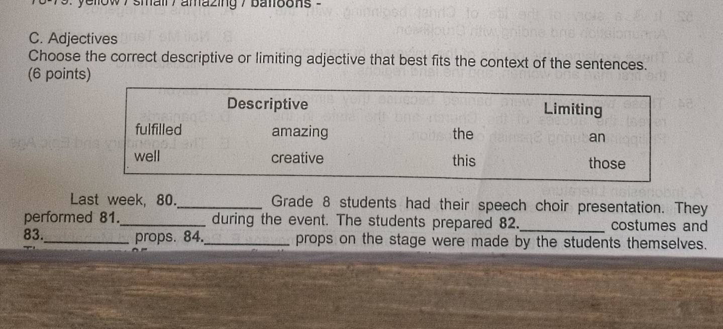 ellow / small / amazing / batloons - 
C. Adjectives 
Choose the correct descriptive or limiting adjective that best fits the context of the sentences. 
(6 points) 
Last week, 80._ Grade 8 students had their speech choir presentation. They 
performed 81._ during the event. The students prepared 82._ costumes and 
83._ props. 84._ props on the stage were made by the students themselves.