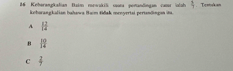 Kebarangkalian Baim mewakili suatu pertandingan catur ialah  5/7 .Tentukan
kebarangkalian bahawa Baim tidak menyertai pertandingan itu.
A  12/14 
B  10/14 
C  2/7 