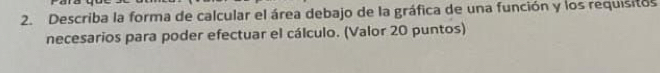 Describa la forma de calcular el área debajo de la gráfica de una función y los requisitos 
necesarios para poder efectuar el cálculo. (Valor 20 puntos)