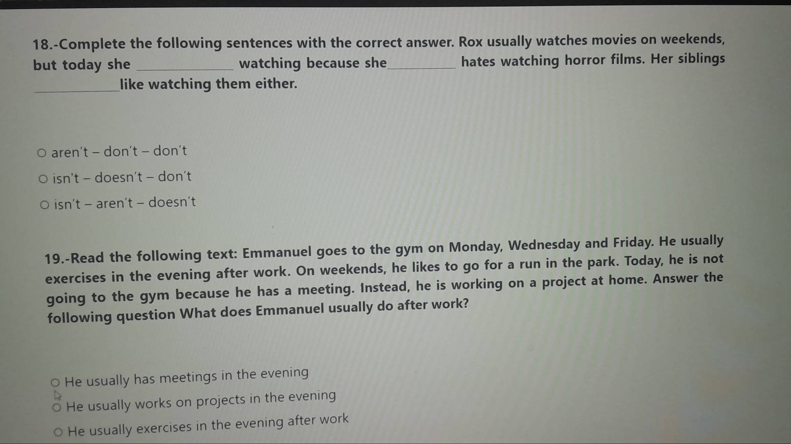 18.-Complete the following sentences with the correct answer. Rox usually watches movies on weekends,
but today she _watching because she_ hates watching horror films. Her siblings
_like watching them either.
aren't - don't - don't
isn't - doesn’t - don’t
isn’t - aren’t - doesn’t
19.-Read the following text: Emmanuel goes to the gym on Monday, Wednesday and Friday. He usually
exercises in the evening after work. On weekends, he likes to go for a run in the park. Today, he is not
going to the gym because he has a meeting. Instead, he is working on a project at home. Answer the
following question What does Emmanuel usually do after work?
He usually has meetings in the evening
He usually works on projects in the evening
He usually exercises in the evening after work