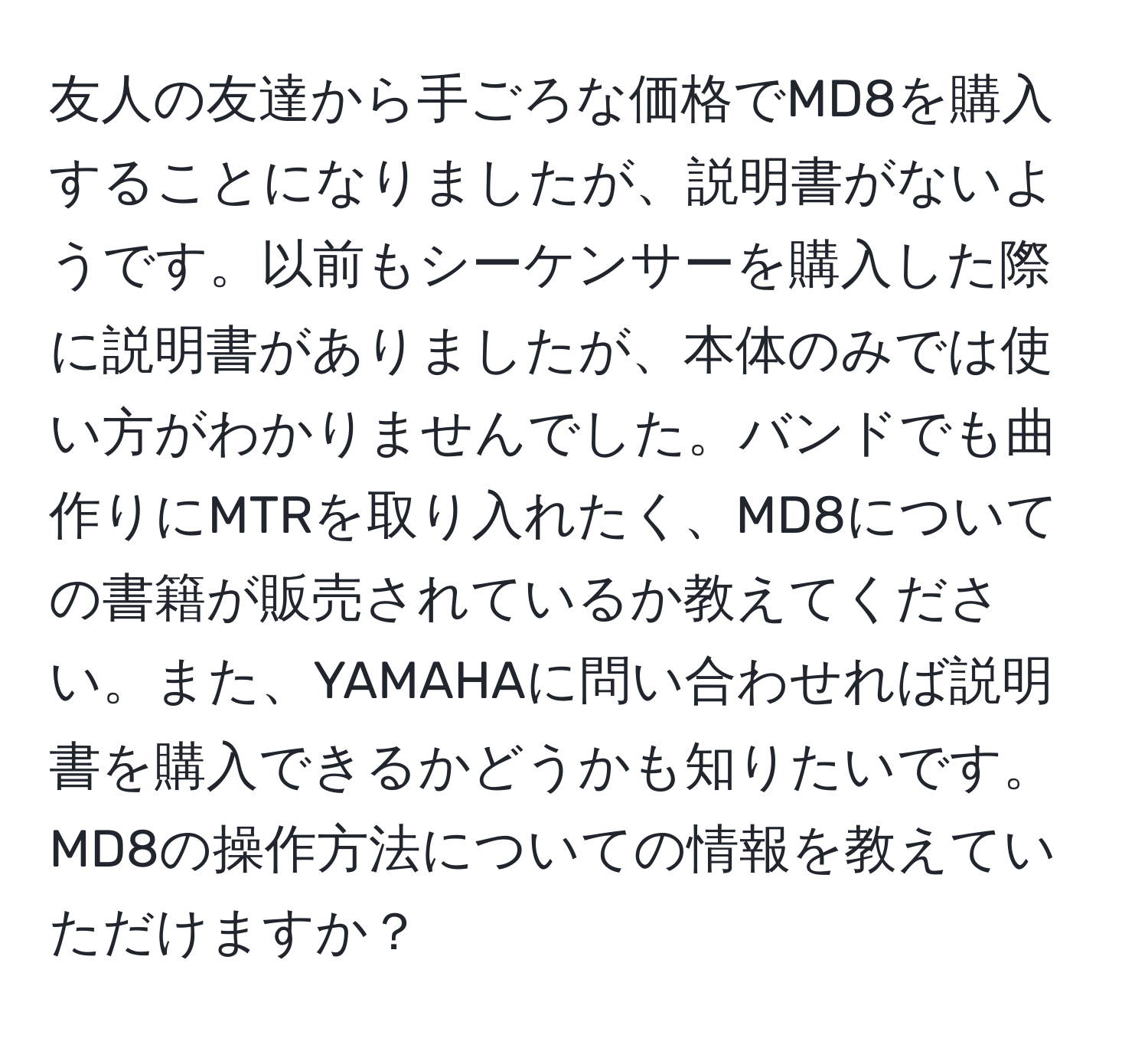 友人の友達から手ごろな価格でMD8を購入することになりましたが、説明書がないようです。以前もシーケンサーを購入した際に説明書がありましたが、本体のみでは使い方がわかりませんでした。バンドでも曲作りにMTRを取り入れたく、MD8についての書籍が販売されているか教えてください。また、YAMAHAに問い合わせれば説明書を購入できるかどうかも知りたいです。MD8の操作方法についての情報を教えていただけますか？