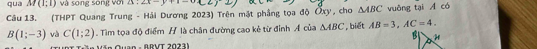 qua M(1;1) và song song với △ :2x-y+1=0.C
Câu 13. (THPT Quang Trung - Hải Dương 2023) Trên mặt phẳng tọa độ Ōxy, cho △ ABC vuông tại A có
B(1;-3) và C(1;2). Tìm tọa độ điểm H là chân đường cao kẻ từ đỉnh Á của △ ABC , biết AB=3, AC=4. 
ăn Quan - BRVT 2023)