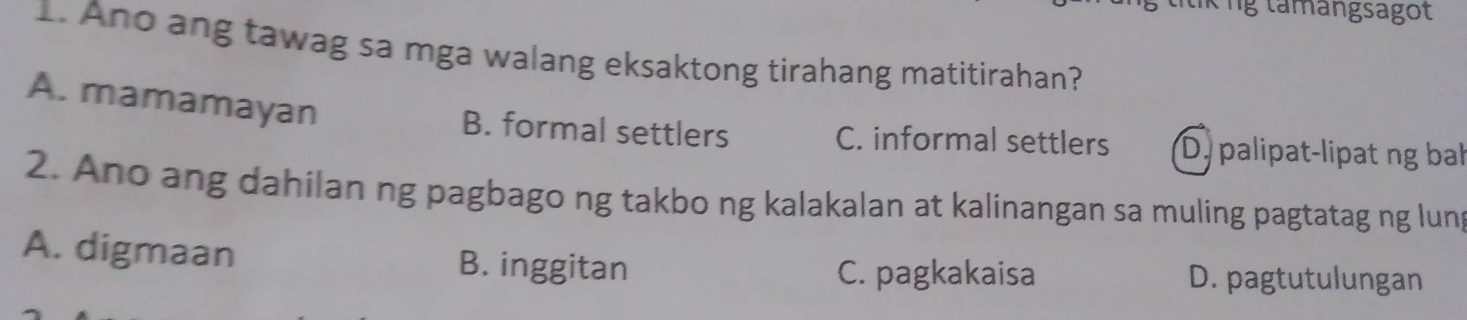 Ông tamangsagot
1. Ano ang tawag sa mga walang eksaktong tirahang matitirahan?
A. mamamayan
B. formal settlers C. informal settlers Dypalipat-lipat ng ba
2. Ano ang dahilan ng pagbago ng takbo ng kalakalan at kalinangan sa muling pagtatag ng lung
A. digmaan B. inggitan
C. pagkakaisa D. pagtutulungan