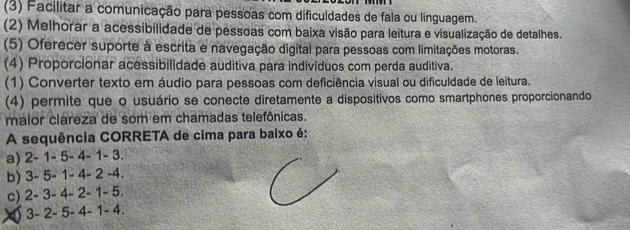 (3) Facilitar a comunicação para pessoas com dificuldades de fala ou linguagem.
(2) Melhorar a acessibilidade de pessoas com baixa visão para leitura e visualização de detalhes.
(5) Oferecer suporte à escrita e navegação digital para pessoas com limitações motoras.
(4) Proporcionar acessibilidade auditiva para indivíduos com perda auditiva.
(1) Converter texto em áudio para pessoas com deficiência visual ou dificuldade de leitura.
(4) permite que o usuário se conecte diretamente a dispositivos como smartphones proporcionando
maior clareza de som em chamadas telefônicas.
A sequência CORRETA de cima para baixo é:
a) 2 - 1 - 5 - 4 - 1 - 3.
b) 3 - 5 - 1 - 4 - 2 -4.
c) 2 - 3 - 4 - 2 - 1 - 5.
3 - 2 - 5 - 4 - 1 - 4.