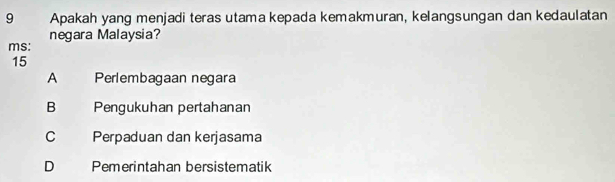 Apakah yang menjadi teras utama kepada kemakmuran, kelangsungan dan kedaulatan
negara Malaysia?
ms:
15
A Perlembagaan negara
B Pengukuhan pertahanan
C Perpaduan dan kerjasama
D Pemerintahan bersistematik