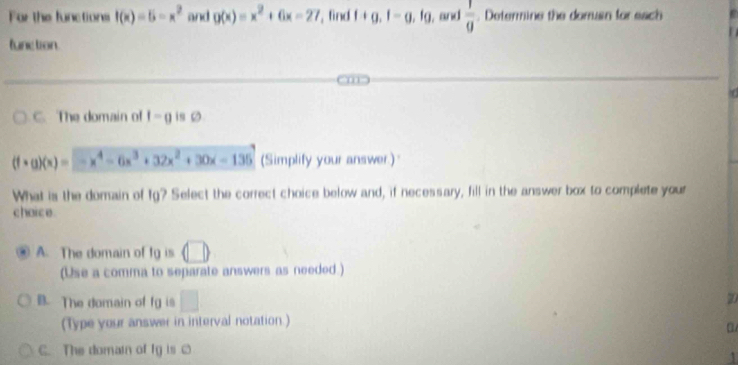 For the functions f(x)=5-x^2 and g(x)=x^2+6x-27 , find f+g.f-g.fg I, and  1/9 . Determine the dorruan for each
function
C. The domain of f=0 is Ø
(f· g)(x)=-x^4-6x^3+32x^2+30x-135 (Simplify your answer.)
What is the domain of fg? Select the correct choice below and, if necessary, fill in the answer box to complete your
chaice
A. The domain of tg is (□ ) 
(Use a comma to separate answers as needed.)
B. The domain of fg is □
20
(Type your answer in interval notation.)
C. The domain of fy is [
1