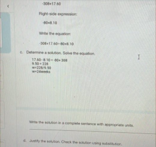 -308+17.60
Right-side expression:
-80+8.10
Write the equation:
-308+17.60=-80+8.10
c. Determine a solution. Solve the equation.
17.60-8.10=-80+308
9.50=228
w=228/9.50
w=24meeks
_ 
Write the solution in a complete sentence with appropriate units. 
d. Justify the solution. Check the solution using substitution.