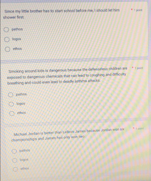 Since my littie brother has to start school before me, I should let him 1 point
shower first.
pathos
logos
ethos
Smoking around kids is dangerous because the defenseless children are * 1 point
exposed to dangerous chemicals that can lead to coughing and difficulty
breathing and could even lead to deadly asthma attacks.
pathos
logos
ethos
Michael Jordan is better than LeBron James because Jordan won six 1 point
championships and James has only won two.
pathos
logos
ethos