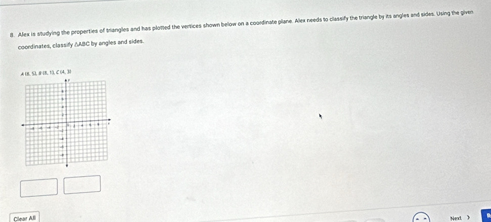 Alex is studying the properties of triangles and has plotted the vertices shown below on a coordinate plane. Alex needs to classify the triangle by its angles and sides. Using the given 
coordinates, classify Δ ABC by angles and sides.
A(8,5), B(8,1), C(4,3)
Clear All Next > R