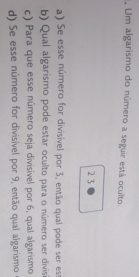 Um algarismo do número a seguir está oculto.
2 3
a) Se esse número for divisível por 3, então qual pode ser ess
b) Qual algarismo pode estar oculto para o número ser divisí
c) Para que esse número seja divisível por 6, qual algarismo
d) Se esse número for divisível por 9, então qual algarismo