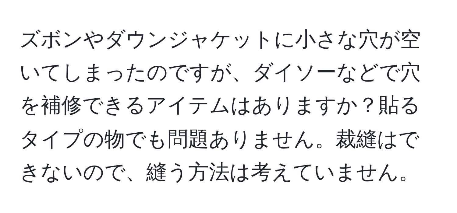 ズボンやダウンジャケットに小さな穴が空いてしまったのですが、ダイソーなどで穴を補修できるアイテムはありますか？貼るタイプの物でも問題ありません。裁縫はできないので、縫う方法は考えていません。