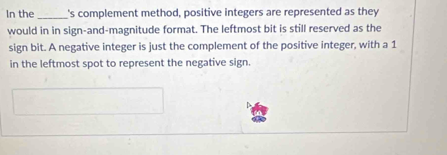 In the_ I's complement method, positive integers are represented as they 
would in in sign-and-magnitude format. The leftmost bit is still reserved as the 
sign bit. A negative integer is just the complement of the positive integer, with a 1
in the leftmost spot to represent the negative sign.