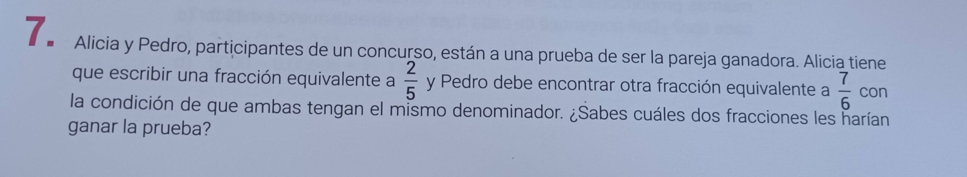 Alicia y Pedro, participantes de un concurso, están a una prueba de ser la pareja ganadora. Alicia tiene 
que escribir una fracción equivalente a  2/5  y Pedro debe encontrar otra fracción equivalente a  7/6  con 
la condición de que ambas tengan el mismo denominador. ¿Sabes cuáles dos fracciones les harían 
ganar la prueba?