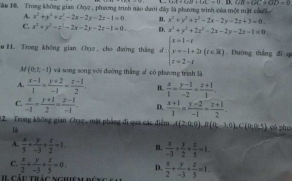 uvi+u-01v-0 C. GA+GB+GC=0. D. GB+GC+GD=0
Tâu 10. Trong không gian Oxyz , phương trình nào dưới đây là phương trình của một mặt cầu?
A. x^2+y^2+z^2-2x-2y-2z-1=0. B. x^2+y^2+z^2-2x-2y-2z+3=0.
C. x^2+y^2-z^2-2x-2y-2z-1=0.
D. x^2+y^2+2z^2-2x-2y-2z-1=0.
u 11. Trong không gian Oxyz, cho đường thẳng d:beginarrayl x=1-t y=-1+2t(t∈ R) z=2-tendarray.. Đường thắng đi qu
I(0;1;-1) và song song với đường thắng đ có phương trình là
A.  (x-1)/1 = (y+2)/-1 = (z-1)/2 .  x/1 = (y-1)/-2 = (z+1)/1 .
B.
C.  x/-1 = (y+1)/2 = (z-1)/-1 .
D.  (x+1)/1 = (y-2)/-1 = (z+1)/2 .
12. Trong không gian Oxyz , mặt phẳng đi qua các điểm A(2;0;0),B(0;-3;0),C(0;0;5) có phưc
là
A.  x/5 + y/-3 + z/2 =1.
B.  x/-3 + y/2 + z/5 =1.
C.  x/2 + y/-3 + z/5 =0.
D.  x/2 + y/-3 + z/5 =1.
II Câu trắc Nghiệm đúng sa