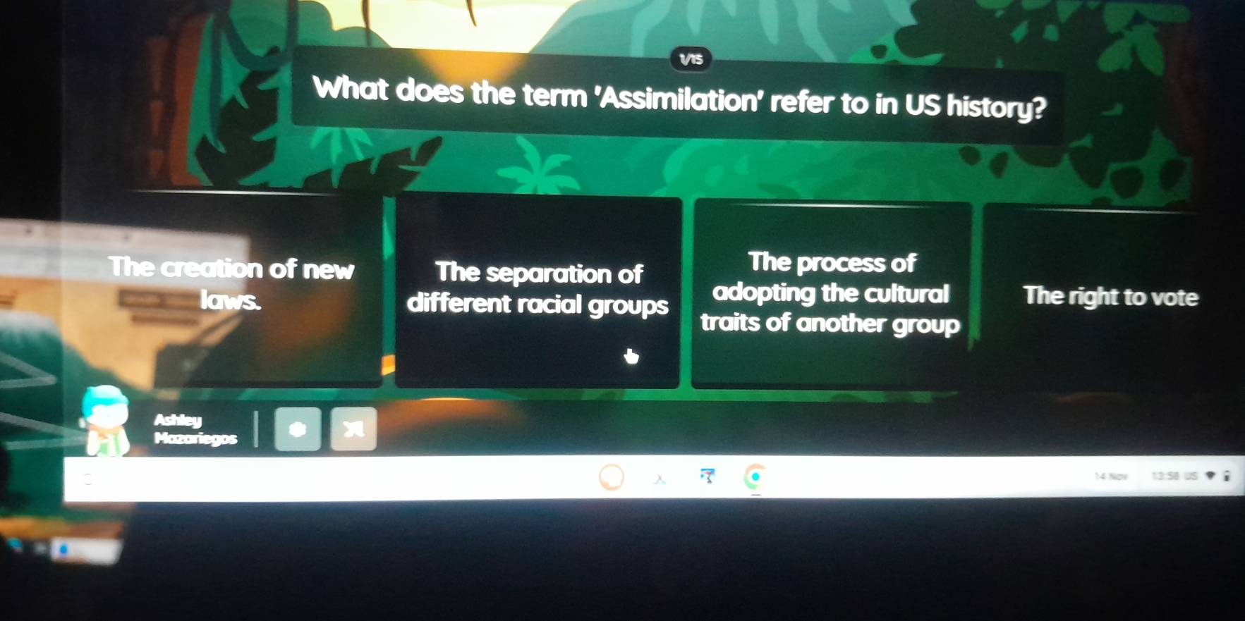 What does the term 'Assimilation' refer to in US history?
The creation of new The separation of
The process of
adopting the cultural The right to vote
laws. different racial groups traits of another group
Ashley
Mazariegos 3

14 Now