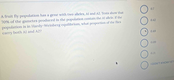 0.7
A fruit fly population has a gene with two alleles, A1 and A2. Tests show that
70% of the gametes produced in the population contain the A1 allele. If the 0.42
population is in Hardy-Weinberg equilibrium, what proportion of the flies
carry both A1 and A2?
0.49
0.09
0.21
I DONT KNOW YET