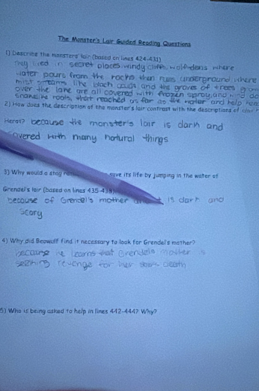 The Monster's Lair Guided Reading Questions 
I) Descrine the monsters fair (based on lines 424-431) 
Snahel he ro 
2) How does the description of the monster's lair contrast with the descriptions of 
Hero1? 
3) Why would a stag rate save its life by jumping in the water of 
Grendel's loir (based on lines 435-438)
4) Why did Beowulf find it necessary to look for Grendel's mother? 
5) Who is being asked to help in lines 442-444? Why?