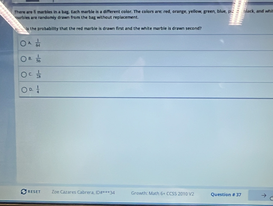 There are 8 marbles in a bag. Each marble is a different color. The colors are: red, orange, yellow, green, blue, pu black, and whi
marbles are randomly drawn from the bag without replacement.
is the probability that the red marble is drawn first and the white marble is drawn second?
A  1/64 
B.  1/56 
C.  1/28 
D.  1/4 
RESET Zoe Cazares Cabrera, ID#***34 Growth: Math 6+ CCSS 2010 V2 Question # 37