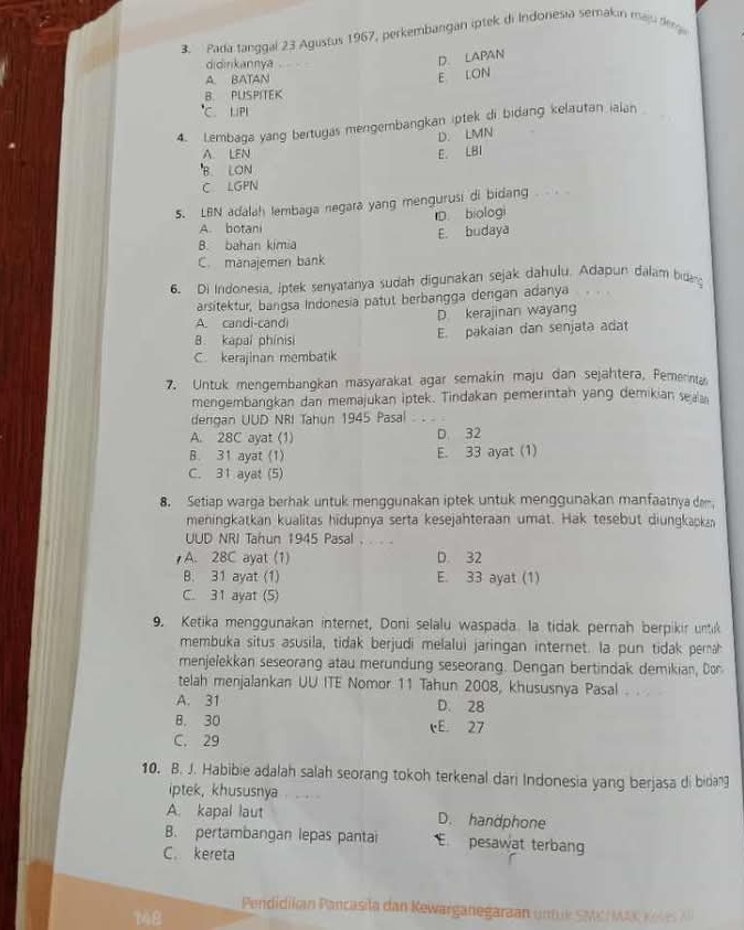 Pada tanggal 23 Agustus 1967, perkembangan iptek di Indonesia semakin maju dega
didinkannya
D. LAPAN
A. BATAN
E LON
B. PUSPITEK
C. LIPI
4. Lembaga yang bertugas mengembangkan iptek di bidang kelautan ialan 
D. LMN
A LEN E. LBI
B. LON
C LGPN
5. LBN adalah lembaga negara yang mengurusi di bidang
A. botani D biologi
B. bahan kimia E. budaya
C. manajemen bank
6. Di Indonesia, iptek senyatanya sudah digunakan sejak dahulu. Adapun dalam bidan
arsitektur, bangsa Indonesia patut berbangga dengan adanya
A. candi-candi D. kerajinan wayang
B. kapal phinisi E. pakaian dan senjata adat
C. kerajinan membatik
7. Untuk mengembangkan masyarakat agar semakin maju dan sejahtera, Pemerinta
mengembangkan dan memajukan iptek. Tindakan pemerintah yang demikian sea
dengan UUD NRI Tahun 1945 Pasal :_
A. 28C ayat (1) D. 32
B. 31 ayat (1) E. 33 ayat (1)
C. 31 ayat (5)
8. Setiap warga berhak untuk menggunakan iptek untuk menggunakan manfaatnya de
meningkatkan kualitas hidupnya serta kesejahteraan umat. Hak tesebut diungkaka
UUD NRI Tahun 1945 Pasal . .
A. 28C ayat (1) D. 32
B. 31 ayat (1) E. 33 ayat (1)
C. 31 ayat (5)
9. Ketika menggunakan internet, Doni selalu waspada. la tidak pernah berpikir untik
membuka situs asusila, tidak berjudi melalui jaringan internet. la pun tidak perah
menjelekkan seseorang atau merundung seseorang. Dengan bertindak demikian, Don
telah menjalankan UU ITE Nomor 11 Tahun 2008, khususnya Pasal
A. 31 D. 28
B. 30 cE 27
C. 29
10. B. J. Habibie adalah salah seorang tokoh terkenal dari Indonesia yang berjasa di bidang
iptek, khususnya
A. kapal laut D. handphone
B. pertambangan lepas pantai E pesawat terbang
C. kereta
Pendidikan Pancasila dan Kewarganegaraan um uk  Se  Ms K   
148