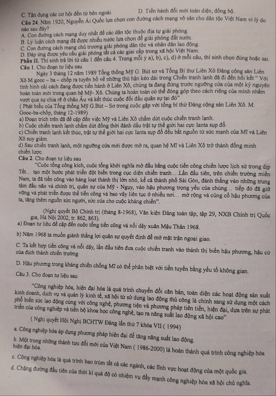 C. Tận dụng các cơ hội đến từ bên ngoài. D. Tiền hành đổi mới toàn diện, đồng bộ.
Câu 24. Năm 1920, Nguyễn Ái Quốc lựa chọn con đường cách mạng vô sản cho dân tộc Việt Nam vì lý do
nào sau đây?
A. Con đường cách mạng duy nhất đề các dân tộc thuộc địa tự giải phóng,
B. Lý luận cách mạng đã được nhiều nước lựa chọn đề giải phóng đất nước.
C. Con đường cách mạng chủ trương giải phóng dân tộc và nhân dân lao động.
D. Đáp ứng được yêu cầu giải phóng tất cả các giai cấp trong xã hội Việt Nam.
Phân II. Thí sinh trả lời từ câu 1 đến câu 4. Trong mỗi ý a), b), c), d) ở mỗi câu, thí sinh chọn đúng hoặc sai.
Câu 1. Cho đoạn tư liệu sau
Ngày 3 tháng 12 năm 1989 Tổng thống Mỹ G. Bút sơ và Tổng Bí thư Liên Xô Đảng cộng sản Liên
Xô M.gooc - ba - chốp ra tuyên bố về những thù hận kéo dài trong Chiến tranh lạnh đã đi đến hồi kết “ Với
tình hình cải cách đang được tiền hành ở Liên Xô, chúng ta đang đứng trước ngưỡng cửa của một kỷ nguyên
hoàn toàn mới trong quan hệ Mỹ- Xô. Chúng ta hoàn toàn có thể đóng góp theo cách riêng của mình nhằm
vượt qua sự chia rẽ ở châu Âu và kết thúc cuộc đối đầu quân sự tại đó''
( Phát biểu của Tổng thống Mỹ G.Bút - Sơ trong cuộc gặp với tổng bí thứ Đảng cộng sản Liên Xô. M.
Gooc-ba-chốp, tháng 12-1989)
a) Đoạn trích trên đã đề cập đến việc Mỹ và Liên Xô chấm dứt cuộc chiến tranh lạnh.
b) Cuộc chiến tranh lạnh chẩm dứt đồng thời đánh dầu trật tự thế giới hai cực Ianta sụp đổ.
c) Chiến tranh lạnh kết thúc, trật tự thế giới hai cực Ianta sụp đổ đều bắt nguồn từ sức mạnh của Mĩ và Liên
Xô suy giảm.
d) Sau chiến tranh lạnh, một ngưỡng cửa mới được mở ra, quan hệ Mĩ và Liên Xô trở thành đồng minh
chiền lược.
Câu 2. Cho đoạn tư liệu sau
*Cuộc tổng công kích, cuộc tổng khởi nghĩa mở đầu bằng cuộc tiến công chiến lược lịch sử trong dịp
Tết... tạao một bước phát triển đột biến trong cục diện chiến tranh....Lần đầu tiên, trên chiến trường miền
Nam, ta đã tiền công vào hàng loạt thành thị lớn nhỏ, kể cả thành phố Sài Gòn, đánh thẳng vào những trung
đâm đầu não và chính trị, quân sự của Mỹ - Ngụy, vào hậu phương trọng yếu của chúng... tiếp đó đã giữ
vững và phát triển được thế tiến công và bao vây liên tục ở nhiều nơi... mở rộng và củng cổ hậu phương của
ta, tăng thêm nguồn sức người, sức của cho cuộc kháng chiến'.
(Nghị quyết Bộ Chính trị (tháng 8-1968), Văn kiện Đảng toàn tập, tập 29, NXB Chính trị Quốc
gia, Hà Nội 2002, tr. 862, 863).
a) Đoạn tư liệu đề cập đến cuộc tổng tiến công và nổi dậy xuân Mậu Thân 1968.
b) Năm 1968 ta muồn giành thắng lợi quân sự quyết định để mở mặt trận ngoại giao.
C. Ta kết hợp tiến công và nổi dậy, lần đầu tiên đưa cuộc chiến tranh vào thành thị biến hậu phương, hậu cứ
của địch thành chiến trường
D. Hậu phương trong kháng chiến chống Mĩ có thể phân biệt với tiền tuyến bằng yếu tố không gian.
Câu 3. Cho đoạn tư liệu sau
*Công nghiệp hóa, hiện đại hóa là quá trình chuyển đổi căn bản, toàn diện các hoạt động sản xuất
kinh doanh, dịch vụ và quản lý kinh tế, xã hội từ sử dụng lao động thủ công là chính sang sử dụng một cách
phố biến sức lao động cùng với công nghệ, phương tiện và phương pháp tiên tiến, hiện đại, dựa trên sự phát
triển của công nghiệp và tiến bộ khoa học công nghệ, tạo ra năng suất lao động xã hội cao''
( Nghị quyết Hội Nghị BCHTW Đảng lần thứ 7 khóa VII ( 1994)
a. Công nghiệp hóa áp dụng phương pháp hiện đại để tăng năng suất lao động.
b. Một trong những thành tựu đổi mới của Việt Nam ( 1986-2000) là hoàn thành quá trình công nghiệp hóa
hiện đại hóa.
c. Công nghiệp hóa là quá trình bao trùm tất cả các ngành, các lĩnh vực hoạt động của một quốc gia.
d. Chặng đường đầu tiên của thời kì quá độ có nhiệm vụ đầy mạnh công nghiệp hóa xã hội chủ nghĩa.