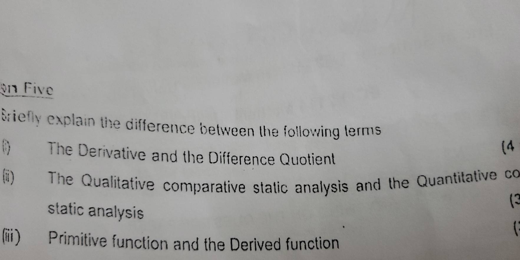 on Five 
Sriefly explain the difference between the following terms 
(4 
() The Derivative and the Difference Quotient 
(ii) The Qualitative comparative static analysis and the Quantitative co 
(3 
static analysis 
(ii) Primitive function and the Derived function