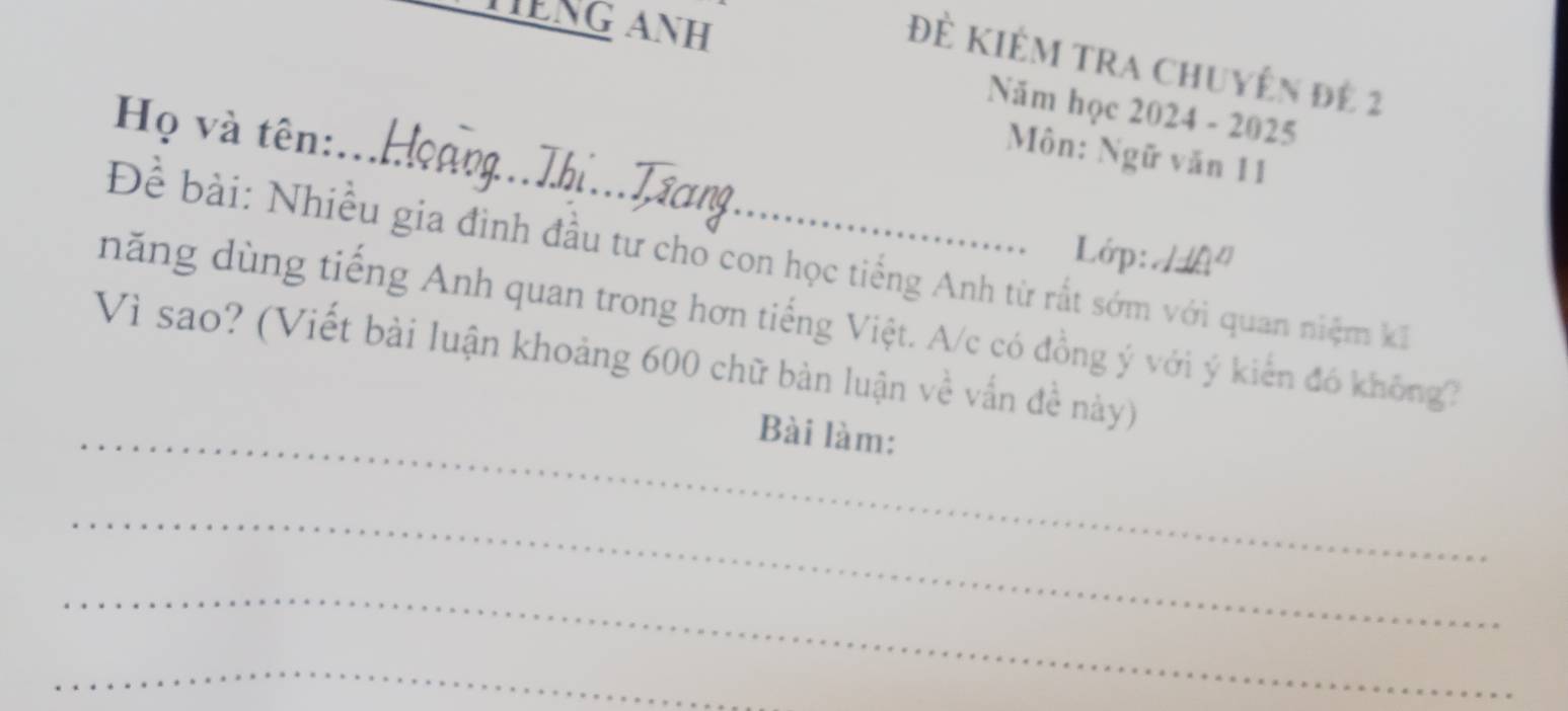 TếNG ANH 
Đẻ Kiêm tra Chuyên đê 2
Năm học 2024 - 2025 
Họ và tên: 
_Môn: Ngữ văn 11
Lớp: H 
Để bài: Nhiều gia đình đầu tư cho con học tiếng Anh từ rất sớm với quan niệm kI 
năng dùng tiếng Anh quan trong hơn tiếng Việt. A/c có đồng ý với ý kiến đó không2 
Vì sao? (Viết bài luận khoảng 600 chữ bàn luận về vấn đề này) 
_Bài làm: 
_ 
_ 
_