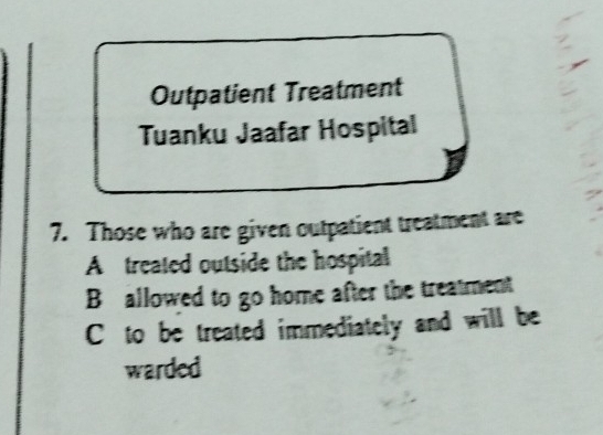 Outpatient Treatment
Tuanku Jaafar Hospital
7. Those who are given outpatient treatment are
A treated outside the hospital
B allowed to go home after the treatment
C to be treated immediately and will be
warded