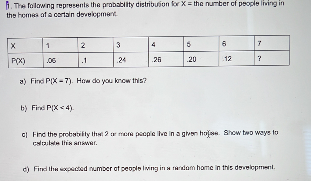 The following represents the probability distribution for X= the number of people living in
the homes of a certain development.
a) Find P(X=7). How do you know this?
b) Find P(X<4).
c) Find the probability that 2 or more people live in a given house. Show two ways to
calculate this answer.
d) Find the expected number of people living in a random home in this development.