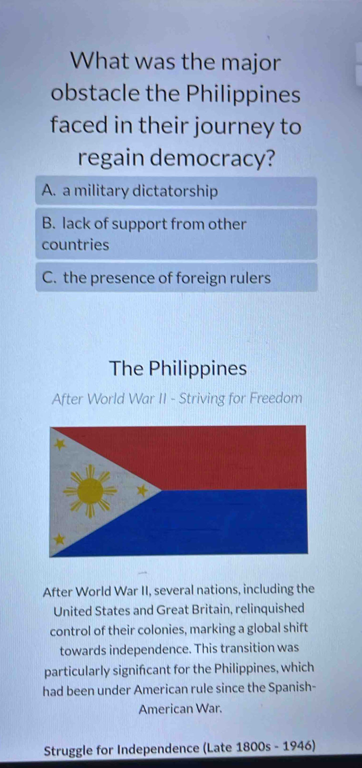 What was the major
obstacle the Philippines
faced in their journey to
regain democracy?
A. a military dictatorship
B. lack of support from other
countries
C. the presence of foreign rulers
The Philippines
After World War II - Striving for Freedom
After World War II, several nations, including the
United States and Great Britain, relinquished
control of their colonies, marking a global shift
towards independence. This transition was
particularly signifcant for the Philippines, which
had been under American rule since the Spanish-
American War.
Struggle for Independence (Late 1800s - 1946)