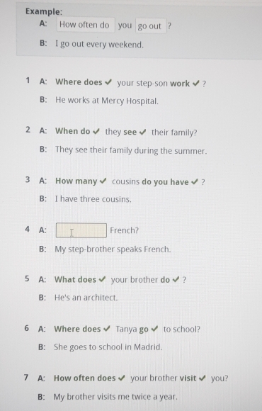 Example:
A: How often do you go out ?
B: I go out every weekend.
1 A: Where does your step-son work ?
B: He works at Mercy Hospital.
2 A: When do they see their family?
B: They see their family during the summer.
3 A: How many cousins do you have ?
B: I have three cousins.
4 A: French?
B: My step-brother speaks French.
5 A: What does your brother do ?
B: He's an architect.
6 A: Where does Tanya go to school?
B: She goes to school in Madrid.
7 A: How often does your brother visit you?
B: My brother visits me twice a year.