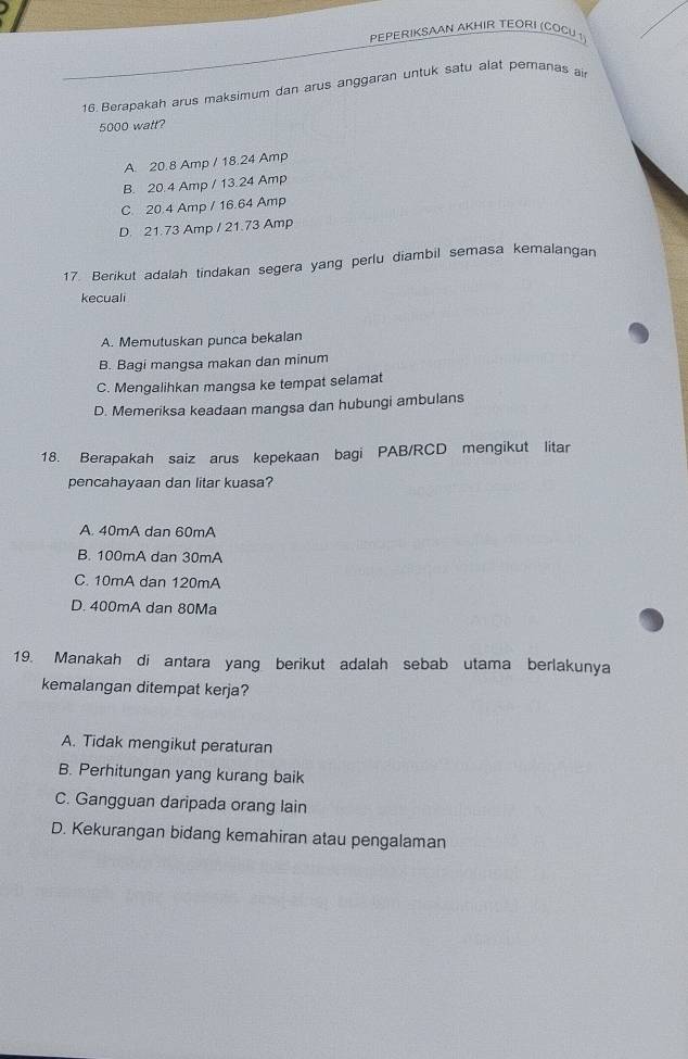 PEPERIKSAAN AKHIR TEORI (COCU 1
16 Berapakah arus maksimum dan arus anggaran untuk satu alat pemanas ai
5000 watt?
A. 20.8 Amp / 18.24 Amp
B. 20.4 Amp / 13.24 Amp
C. 20.4 Amp / 16.64 Amp
D. 21.73 Amp / 21.73 Amp
17. Berikut adalah tindakan segera yang perlu diambil semasa kemalangan
kecuali
A. Memutuskan punca bekalan
B. Bagi mangsa makan dan minum
C. Mengalihkan mangsa ke tempat selamat
D. Memeriksa keadaan mangsa dan hubungi ambulans
18. Berapakah saiz arus kepekaan bagi PAB/RCD mengikut litar
pencahayaan dan litar kuasa?
A. 40mA dan 60mA
B. 100mA dan 30mA
C. 10mA dan 120mA
D. 400mA dan 80Ma
19. Manakah di antara yang berikut adalah sebab utama berlakunya
kemalangan ditempat kerja?
A. Tidak mengikut peraturan
B. Perhitungan yang kurang baik
C. Gangguan daripada orang lain
D. Kekurangan bidang kemahiran atau pengalaman